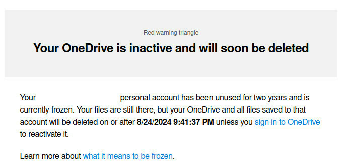  Your OneDrive is inactive and will soon be deleted

Your xxx personal account has been unused for two years and is currently frozen. Your files are still there, but your OneDrive and all files saved to that account will be deleted on or after 8/24/2024 9:41:37 PM unless you sign in to OneDrive to reactivate it.

Learn more about what it means to be frozen. 