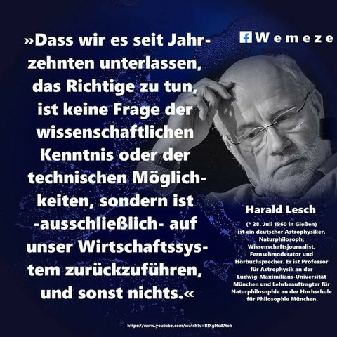 Bild von nachdenklichen Harald Lesch mit dem Text:

"Dass wir es seit Jahrzehnten unterlassen, das Richtige zu tun, ist keine Frage der wissenschaftlichen Kenntnis oder der technischen Möglichkeiten, sondern ist ausschließlich auf unser Wirtschaftssystem zurückzuführen, und sonst nichts."