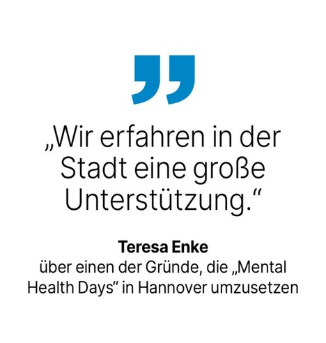 Teresa Enke
über einen der Gründe, die „Mental Health Days in Hannover umzusetzen: Wir erfahren in der Stadt eine große Unterstützung.